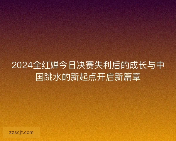 2024全红婵今日决赛失利后的成长与中国跳水的新起点开启新篇章