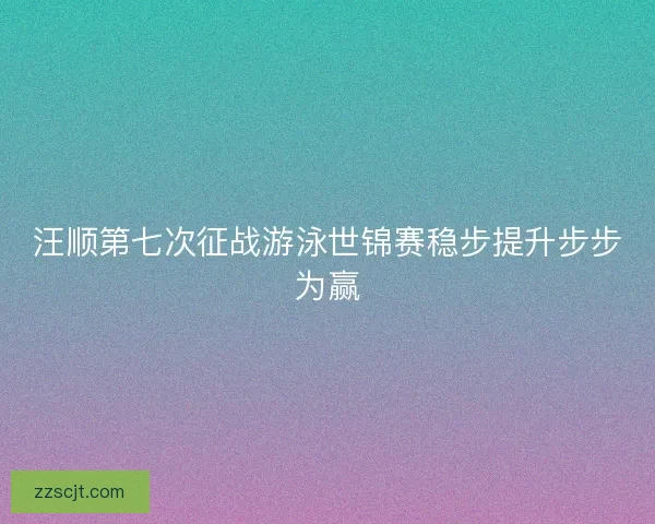 汪顺第七次征战游泳世锦赛稳步提升步步为赢