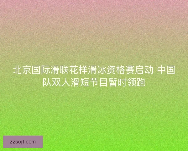 北京国际滑联花样滑冰资格赛启动 中国队双人滑短节目暂时领跑