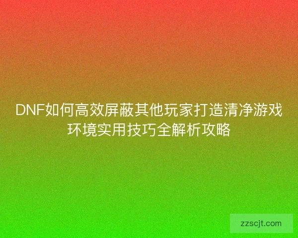 DNF如何高效屏蔽其他玩家打造清净游戏环境实用技巧全解析攻略